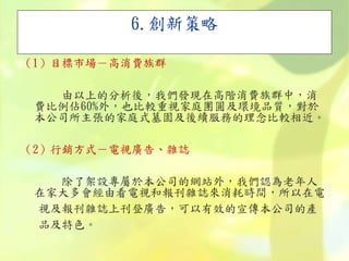 6.創新策略
（1）目標市場－高消費族群
由以上的分析後，我們發現在高階消費族群中，消
費比例佔60%外，也比較重視家庭團圓及環境品質，對於
本公司所主張的家庭式墓園及後續服務的理念比較相近。
（2）行銷方式－電視廣告、雜誌
除了架設專屬於本公司的網站外，我們認為老年人
在家大多會經由看電視和報刊雜誌來消耗時間，所以在電
視及報刊雜誌上刊登廣告，可以有效的宣傳本公司的產
品及特色。
 