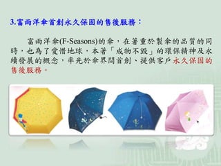 3.富雨洋傘首創永久保固的售後服務：
富雨洋傘(F-Seasons)的傘，在著重於製傘的品質的同
時，也為了愛惜地球，本著「成物不毀」的環保精神及永
續發展的概念，率先於傘界間首創、提供客戶永久保固的
售後服務。
 