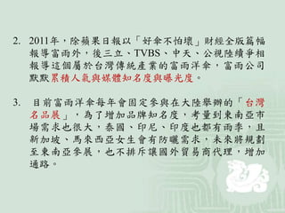2. 2011年，除蘋果日報以「好傘不怕壞」財經全版篇幅
報導富雨外，後三立、TVBS、中天、公視陸續爭相
報導這個屬於台灣傳統產業的富雨洋傘，富雨公司
默默累積人氣與媒體知名度與曝光度。
3. 目前富雨洋傘每年會固定參與在大陸舉辦的「台灣
名品展」，為了增加品牌知名度，考量到東南亞市
場需求也很大，泰國、印尼、印度也都有雨季，且
新加坡、馬來西亞女生會有防曬需求，未來將規劃
至東南亞參展，也不排斥讓國外貿易商代理，增加
通路。
 
