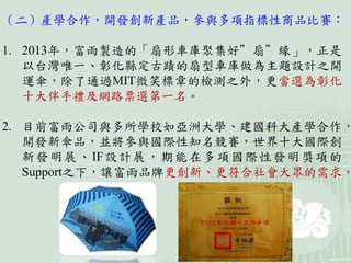 （二）產學合作，開發創新產品，參與多項指標性商品比賽：
1. 2013年，富雨製造的「扇形車庫聚集好”扇”緣」，正是
以台灣唯一、彰化縣定古蹟的扇型車庫做為主題設計之開
運傘，除了通過MIT微笑標章的檢測之外，更當選為彰化
十大伴手禮及網路票選第一名。
2. 目前富雨公司與多所學校如亞洲大學、建國科大產學合作，
開發新傘品，並將參與國際性知名競賽，世界十大國際創
新發明展、IF設計展，期能在多項國際性發明獎項的
Support之下，讓富雨品牌更創新、更符合社會大眾的需求。
 