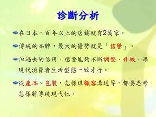 診斷分析
在日本，百年以上的店鋪就有2萬家。
傳統的品牌，最大的優勢就是「信譽」。
但過去的信用，還要能夠不斷調整、升級，跟
現代消費者生活型態一致才行。
從產品、包裝，怎樣跟顧客溝通等，都要思考
怎樣將傳統現代化。
 