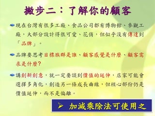 撇步二：了解你的顧客
現在台灣有很多工廠、食品公司都有博物館、參觀工
廠，大部分設計得很可愛、花俏，但似乎沒有傳達到
「品牌」。
品牌要思考目標族群是誰、顧客感覺是什麼、顧客需
求是什麼?
講創新創意，就一定要談到價值的延伸，店家可能會
選擇多角化，創造另一條成長曲線，但核心部份仍是
價值延伸，而不是偏離。
 加減乘除法可使用之
 