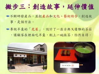 撇步三：創造故事，延伸價值
不斷研發產品，並把產品和文化、藝術結合，創造故
事，是個方法。
專做羊羹的「虎屋」，設計了一座古典又優雅的茶莊
，讓顧客在裡面吃羊羹，配上一碗抹茶，怡然自得。
 