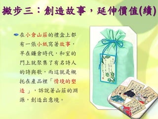 撇步三：創造故事，延伸價值(續)
在小倉山莊的禮盒上都
有一張小紙寫著故事，
早在鐮倉時代，和室的
門上就聚集了有名詩人
的詩與歌，而這就是襯
托在產品裡「情境的塑
造 」，訴說著山莊的淵
源，創造出意境。
 