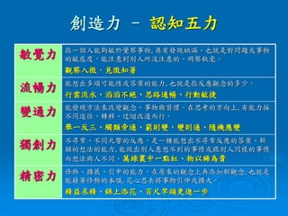 創造力 - 認知五力
敏覺力 指一個人能夠敏於覺察事物,具有發現缺漏、也就是對問題或事物
的敏感度，能注意到別人所沒注意的、明察秋毫。
觀察入微、見徵知著
流暢力 能想出多項可能性或答案的能力,也就是指反應觀念的多少。
行雲流水、滔滔不絕、思路通暢、行動敏捷
變通力 能發現方法來改變觀念、事物與習慣。在思考的方向上,有能力採
不同途徑、轉移、迂迴改道而行。
舉一反三、觸類旁通、窮則變，變則通、隨機應變
獨創力 不尋常、不同凡響的反應，是一種能想出不尋常反應的答案、新
穎的想法的能力,能做出別人意想不到的事情或跟別人同樣的事情
而想法與人不同。萬綠叢中一點紅、物以稀為貴
精密力 修飾、擴展、引申的能力，在原來的觀念上再添加新觀念,也就是
能藉著修飾的本領,花心思去將事物引伸或擴大。
精益求精、錦上添花、百尺竿頭更進一步
 