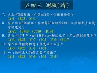 五四三 測驗(續)
7. 桌上有3個蘋果，你拿起2個，你還有幾個？
(A)1 (B)2 (C)3
8. 醫生給你3個藥丸，要你每30分鐘吃1個，這些藥丸多久後
會被吃完？
(A)20 (B)40 (C)60 (D)90
9. 農夫有17隻羊，除了9隻以外都病死了，農夫還剩幾隻羊？
(A)3 (B)5 (C)7 (D)8 (E)9 (F)17
10.摩西將每種動物選了幾隻帶上方舟？
(A)3 (B)2 (C)1 (D)0
11.一打每張三元的郵票共有幾張？
(A)1 (B)3 (C)6 (D)9 (E)12
 