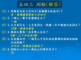 五四三 測驗(解答)
(A) 1.英國有沒有七月四日(美國獨立紀念日)？
有，每個國家都有七月四日
(A) 2.一個人一輩子有幾個生日？
一個
(F) 3.大月有31天，小月有30天，那麼一年中幾個月有28天？
12個，每個月都有
(C) 4.棒球比賽每一局有幾人出局？
6個，上下半局各3個
(B) 5.在美國加州，一個男人可否和他的寡婦的姊姊或妹妹
合法結婚？
不可以，因為他已經死了
(D) 6.30除以二分之一再加上10等於多少？
70
 