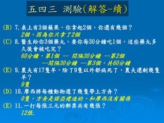 (B) 7.桌上有3個蘋果，你拿起2個，你還有幾個？
2個，因為你只拿了2個
(C) 8.醫生給你3個藥丸，要你每30分鐘吃1個，這些藥丸多
久後會被吃完？
60分鐘，第1個 -- 間隔30分鐘 --第2個
--間隔30分鐘 --第3個，共60分鐘
(E) 9.農夫有17隻羊，除了9隻以外都病死了，農夫還剩幾隻
羊？
9隻
(D) 10.摩西將每種動物選了幾隻帶上方舟？
0隻，方舟是諾亞建造的，和摩西沒有關係
(E) 11.一打每張三元的郵票共有幾張？
12張.
五四三 測驗(解答-續)
 