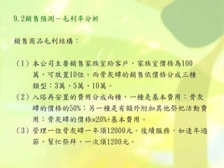 9.2銷售預測－毛利率分析
銷售商品毛利結構：
（1）本公司主要銷售家族室給客戶，家族室價格為100
萬，可放置10位，而骨灰罈的銷售依價格分成三種
類型：3萬、5萬、10萬。
（2）入塔再安置的費用分成兩種，一種是基本費用：骨灰
罈的價格的50%；另一種是有額外附加其他祭祀活動費
用：骨灰罈的價格×20%+基本費用。
（3）管理一位骨灰罈一年須12000元。後續服務，如逢年過
節，幫忙祭拜，一次須1200元。
 