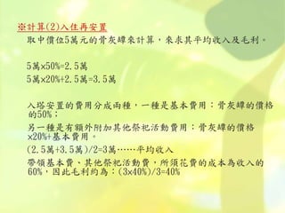 ※計算(2)入住再安置
取中價位5萬元的骨灰罈來計算，來求其平均收入及毛利。
5萬×50%=2.5萬
5萬×20%+2.5萬=3.5萬
入塔安置的費用分成兩種，一種是基本費用：骨灰罈的價格
的50%；
另一種是有額外附加其他祭祀活動費用：骨灰罈的價格
×20%+基本費用。
(2.5萬+3.5萬)/2=3萬……平均收入
帶領基本費、其他祭祀活動費，所須花費的成本為收入的
60%，因此毛利約為：(3×40%)/3=40%
 