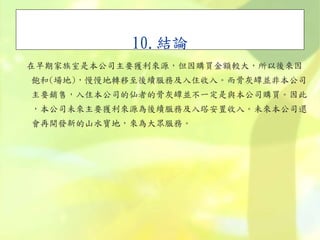 10.結論
在早期家族室是本公司主要獲利來源，但因購買金額較大，所以後來因
飽和(場地)，慢慢地轉移至後續服務及入住收入。而骨灰罈並非本公司
主要銷售，入住本公司的仙者的骨灰罈並不一定是與本公司購買。因此
，本公司未來主要獲利來源為後續服務及入塔安置收入。未來本公司還
會再開發新的山水寶地，來為大眾服務。
 