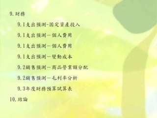 9.財務
9.1支出預測-固定資產投入
9.1支出預測－個人費用
9.1支出預測－個人費用
9.1支出預測－變動成本
9.2銷售預測－商品營業額分配
9.2銷售預測－毛利率分析
9.3年度財務預算試算表
10.結論
 