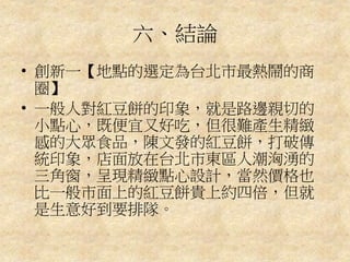 六、結論
• 創新一【地點的選定為台北市最熱鬧的商
圈】
• 一般人對紅豆餅的印象，就是路邊親切的
小點心，既便宜又好吃，但很難產生精緻
感的大眾食品，陳文發的紅豆餅，打破傳
統印象，店面放在台北市東區人潮洶湧的
三角窗，呈現精緻點心設計，當然價格也
比一般市面上的紅豆餅貴上約四倍，但就
是生意好到要排隊。
 