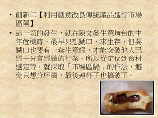 • 創新二【利用創意改良傳統產品進行市場
區隔】
• 這一切的發生，就在陳文發生意垮台的中
年危機時，最早只想餬口、求生存，但要
餬口也要有一套生意經，才能突破他人已
經十分有經驗的行業，所以從定位到食材
選定等，就採取「市場區隔」的作法，避
免只想分杯羹，最後連杯子也搞破了。
 