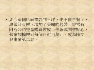 • 如今這個店面擴展到三坪，也不賣早餐了，
專做紅豆餅，增加了美麗的包裝，經常有
附近公司整盒購買做成下午茶或開會點心，
營業額擴增到每個月近百萬元，成為陳文
發事業第二春。
 