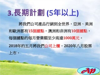 將我們公司產品行銷到全世界，亞洲、美洲
和歐洲都有15個據點，澳洲和非洲有10個據點，
每個據點的每月營業額至少高達1000萬元。
2018年的五月將我們公司上櫃，2020年八月股票
上市。
 