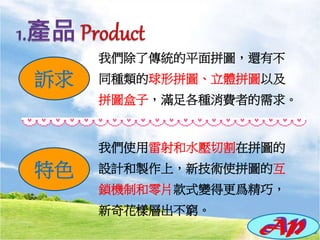我們除了傳統的平面拼圖，還有不
同種類的球形拼圖、立體拼圖以及
拼圖盒子，滿足各種消費者的需求。
我們使用雷射和水壓切割在拼圖的
設計和製作上，新技術使拼圖的互
鎖機制和零片款式變得更爲精巧，
新奇花樣層出不窮。
訴求
特色
 
