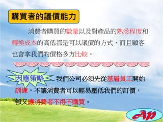 消費者購買的數量以及對產品的熟悉程度和
轉換成本的高低都是可以議價的方式，而且顧客
也會拿我們的價格多方比較。
因應策略 我們公司必須先從基層員工開始
訓練，不讓消費者可以輕易壓低我們的訂價，
卻又讓消費者不得不購買。
 