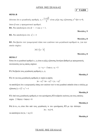 ΑΡΧΗ 3ΗΣ ΣΕΛΙΔΑΣ 
Γ΄ ΤΑΞΗ 
ΤΕΛΟΣ 3ΗΣ ΣΕΛΙΔΑΣ 
ΘΕΜΑ Β 
Δί ν ε τ αι ό τ ι ο μ ι γ α δ ι κ ό ς α ρ ι θ μ ό ς 1 
1 i 3 
z 
2 
 
 ε ί ν αι ρ ί ζ α τ η ς ε ξ ί σω σ η ς z 2 +β z +γ =0 , 
ό π ο υ β κ αι γ πρ αγ μ α τ ι κ ο ί αρ ι θ μ ο ί . 
Β1. Να α π ο δ ε ί ξ ε τ ε ό τ ι β = – 1 κ αι γ = 1. 
Μο ν ά δ ε ς 9 
Β2. Να α π ο δ ε ί ξ ε τ ε ό τ ι 3 
z1  1 
Μο ν ά δ ε ς 8 
Β3. Να β ρ ε ί τ ε τ ο ν γ ε ωμ ε τ ρ ι κ ό τ ό πο των ε ι κό νω ν τ ο υ μ ι γ α δ ι κο ύ αρ ι θ μ ο ύ w, γ ι α τ ο ν 
ο π ο ί ο ι σ χύ ε ι : 
1 1 w  z  z 
Μο ν ά δ ε ς 8 
ΘEMA Γ 
Έστω ότι οι μιγαδικοί αριθμοί z1, z2 
είναι οι ρίζες εξίσωσης δευτέρου βαθμού με πραγματικούς 
συντελεστές για τις οποίες ισχύουν 
z1 + z2 
= –2 και z1⋅z2 
= 5 
Γ1. Να βρείτε τους μιγαδικούς αριθμούς z1, z2 
Μονάδες 5 
Γ2. Αν για τους μιγαδικούς αριθμούς w ισχύει η σχέση 
|w – z1|2 +|w – z2|2 = | 
z1 − z2|2 
να αποδείξετε ότι ο γεωμετρικός τόπος των εικόνων των w στο μιγαδικό επίπεδο είναι ο κύκλος με 
εξίσωση  2 2 x 1  y  4 
Μονάδες 8 
Γ3. Από τους μιγαδικούς αριθμούς w του ερωτήματος Γ2 να βρείτε εκείνους για τους οποίους 
ισχύει 2⋅Re(w) + Im(w) = 0 
Μονάδες 6 
Γ4. Αν w1, w2 
είναι δύο από τους μιγαδικούς w του ερωτήματος Γ2 με την ιδιότητα 
|w1 – w2|=4, 
να αποδείξετε ότι |w1 + w2|=2. 
Μονάδες 6 
 
