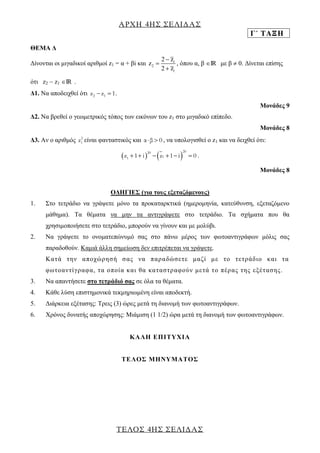 ΑΡΧΗ 4ΗΣ ΣΕΛΙΔΑΣ 
Γ΄ ΤΑΞΗ 
ΤΕΛΟΣ 4ΗΣ ΣΕΛΙΔΑΣ 
ΘΕΜΑ Δ 
Δίνονται οι μιγαδικοί αριθμοί z1 = α + βi και 1 
2 
1 
2 z 
z 
2 z 
 
 
 
, όπου α, β IR με β  0. Δίνεται επίσης 
ότι z2  z1 IR . 
Δ1. Να αποδειχθεί ότι z2 z1  1. 
Μονάδες 9 
Δ2. Να βρεθεί ο γεωμετρικός τόπος των εικόνων του z1 στο μιγαδικό επίπεδο. 
Μονάδες 8 
Δ3. Αν ο αριθμός 2 
1 z είναι φανταστικός και αβ  0 , να υπολογισθεί ο z1 και να δειχθεί ότι: 
   20 20 
1 1 z 1 i  z 1 i  0 . 
Μονάδες 8 
ΟΔΗΓΙΕΣ (για τους εξεταζόμενους) 
1. Στο τετράδιο να γράψετε μόνο τα προκαταρκτικά (ημερομηνία, κατεύθυνση, εξεταζόμενο 
μάθημα). Τα θέματα να μην τα αντιγράψετε στο τετράδιο. Τα σχήματα που θα 
χρησιμοποιήσετε στο τετράδιο, μπορούν να γίνουν και με μολύβι. 
2. Να γράψετε το ονοματεπώνυμό σας στο πάνω μέρος των φωτοαντιγράφων μόλις σας 
παραδοθούν. Καμιά άλλη σημείωση δεν επιτρέπεται να γράψετε. 
Κα τ ά τ η ν α π ο χώ ρ η σ ή σ ας ν α π αρ α δώ σ ε τ ε μ α ζί μ ε τ ο τ ε τ ρ άδ ι ο κ αι τ α 
φωτ ο αν τ ί γ ρ αφ α , τ α ο πο ί α κ αι θ α κα τ ασ τ ρ αφ ο ύ ν μ ε τ ά τ ο πέ ρ ας τ η ς ε ξ έ τ ασ η ς . 
3. Να απαντήσετε στο τετράδιό σας σε όλα τα θέματα. 
4. Κάθε λύση επιστημονικά τεκμηριωμένη είναι αποδεκτή. 
5. Διάρκεια εξέτασης: Τρεις (3) ώρες μετά τη διανομή των φωτοαντιγράφων. 
6. Χρόνος δυνατής αποχώρησης: Μιάμιση (1 1/2) ώρα μετά τη διανομή των φωτοαντιγράφων. 
KΑΛΗ ΕΠΙΤΥΧΙΑ 
ΤΕΛΟΣ ΜΗΝΥΜΑΤΟΣ 
