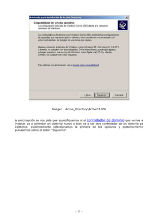 - 6 -
Imagen: Active_DirectoryActive03.JPG
A continuación se nos pide que especifiquemos si el controlador de dominio que vamos a
instalar, va a controlar un dominio nuevo o bien va a ser otro controlador de un dominio ya
existente; evidentemente seleccionamos la primera de las opciones y posteriormente
pulsaremos sobre el botón "Siguiente".
 