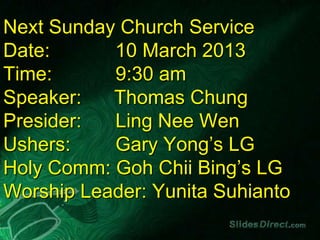 Next Sunday Church Service
Date:      10 March 2013
Time:      9:30 am
Speaker:   Thomas Chung
Presider:  Ling Nee Wen
Ushers:    Gary Yong’s LG
Holy Comm: Goh Chii Bing’s LG
Worship Leader: Yunita Suhianto
 