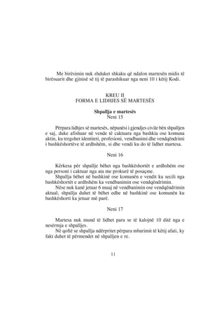 Me birësimin nuk zhduket shkaku që ndalon martesën midis të
birësuarit dhe gjinisë së tij të parashikuar nga neni 10 i këtij Kodi.


                          KREU II
                FORMA E LIDHJES SË MARTESËS

                         Shpallja e martesës
                              Neni 15

     Përpara lidhjes së martesës, nëpunësi i gjendjes civile bën shpalljen
e saj, duke afishuar në vende të caktuara nga bashkia ose komuna
aktin, ku tregohet identiteti, profesioni, vendbanimi dhe vendqëndrimi
i bashkëshortëve të ardhshëm, si dhe vendi ku do të lidhet martesa.

                                Neni 16

     Kërkesa për shpallje bëhet nga bashkëshortët e ardhshëm ose
nga personi i caktuar nga ata me prokurë të posaçme.
     Shpallja bëhet në bashkinë ose komunën e vendit ku secili nga
bashkëshortët e ardhshëm ka vendbanimin ose vendqëndrimin.
     Nëse nuk kanë jetuar 6 muaj në vendbanimin ose vendqëndrimin
aktual, shpallja duhet të bëhet edhe në bashkinë ose komunën ku
bashkëshorti ka jetuar më parë.

                                Neni 17

     Martesa nuk mund të lidhet para se të kalojnë 10 ditë nga e
nesërmja e shpalljes.
     Në qoftë se shpallja ndërpritet përpara mbarimit të këtij afati, ky
fakt duhet të përmendet në shpalljen e re.


                                  11
 