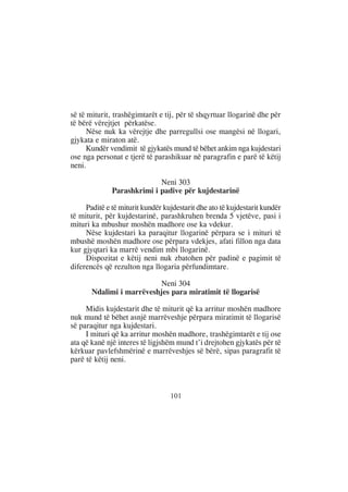 së të miturit, trashëgimtarët e tij, për të shqyrtuar llogarinë dhe për
të bërë vërejtjet përkatëse.
      Nëse nuk ka vërejtje dhe parregullsi ose mangësi në llogari,
gjykata e miraton atë.
      Kundër vendimit të gjykatës mund të bëhet ankim nga kujdestari
ose nga personat e tjerë të parashikuar në paragrafin e parë të këtij
neni.

                            Neni 303
              Parashkrimi i padive për kujdestarinë

     Paditë e të miturit kundër kujdestarit dhe ato të kujdestarit kundër
të miturit, për kujdestarinë, parashkruhen brenda 5 vjetëve, pasi i
mituri ka mbushur moshën madhore ose ka vdekur.
     Nëse kujdestari ka paraqitur llogarinë përpara se i mituri të
mbushë moshën madhore ose përpara vdekjes, afati fillon nga data
kur gjyqtari ka marrë vendim mbi llogarinë.
     Dispozitat e këtij neni nuk zbatohen për padinë e pagimit të
diferencës që rezulton nga llogaria përfundimtare.

                          Neni 304
       Ndalimi i marrëveshjes para miratimit të llogarisë

     Midis kujdestarit dhe të miturit që ka arritur moshën madhore
nuk mund të bëhet asnjë marrëveshje përpara miratimit të llogarisë
së paraqitur nga kujdestari.
     I mituri që ka arritur moshën madhore, trashëgimtarët e tij ose
ata që kanë një interes të ligjshëm mund t’i drejtohen gjykatës për të
kërkuar pavlefshmërinë e marrëveshjes së bërë, sipas paragrafit të
parë të këtij neni.



                                  101
 