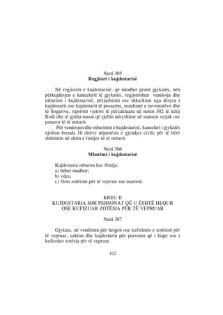 Neni 305
                      Regjistri i kujdestarisë

      Në regjistrin e kujdestarisë, që ndodhet pranë gjykatës, nën
përkujdesjen e kancelarit të gjykatës, regjistrohen vendosja dhe
mbarimi i kujdestarisë, përjashtimi ose shkarkimi nga detyra i
kujdestarit ose kujdestarit të posaçëm, rezultatet e inventarëve dhe
të llogarive, raportet vjetore të përcaktuara në nenin 302 të këtij
Kodi dhe të gjitha masat që sjellin ndryshime në statusin vetjak ose
pasuror të të miturit.
      Për vendosjen dhe mbarimin e kujdestarisë, kancelari i gjykatës
njofton brenda 10 ditëve nëpunësin e gjendjes civile për të bërë
shënimin në aktin e lindjes së të miturit.

                          Neni 306
                     Mbarimi i kujdestarisë

     Kujdestaria mbaron kur fëmija:
     a) bëhet madhor;
     b) vdes;
     c) fiton zotësinë për të vepruar me martesë.


                     KREU II
   KUJDESTARIA MBI PERSONAT QË U ËSHTË HEQUR
      OSE KUFIZUAR ZOTËSIA PËR TË VEPRUAR

                             Neni 307

     Gjykata, në vendimin për heqjen ose kufizimin e zotësisë për
të vepruar, cakton dhe kujdestarin për personin që i hiqet ose i
kufizohet zotësia për të vepruar.

                                102
 