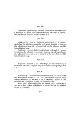 Neni 308

     Dispozitat e kujdestarisë për të miturit zbatohen edhe për kujdestarinë
e personave, të cilëve u është hequr ose kufizuar zotësia për të vepruar,
përveçse kur parashikohet ndryshe në këtë Kod.

                                 Neni 309

     Kujdestari i personit, të cilit i është hequr zotësia për të vepruar,
përfaqëson dhe administron pasurinë e tij, ashtu si prindi përfaqëson
dhe administron pasurinë e të miturit që nuk ka mbushur moshën
katërmbëdhjetë vjeç.
     Kujdestari i personit, të cilit i është kufizuar zotësia për të vepruar,
jep pëlqimin dhe administron pasurinë e tij, ashtu si prindi jep pëlqimin
dhe administron pasurinë e të miturit që ka mbushur moshën
katërmbëdhjetë vjeç.

                                 Neni 310

       Kujdestari i personit, të cilit i është hequr ose kufizuar zotësia për
të vepruar, detyrohet të kujdeset për personin dhe sidomos për mjekimin
e tij.

                                 Neni 311

     Të miturit që ka mbushur moshën katërmbëdhjetë vjeç dhe ndodhet
nën përgjegjësinë prindërore, kur i hiqet zotësia për të vepruar, nuk i
caktohet kujdestar, por vazhdon të jetë nën kujdesin e prindërve, si i
mituri që nuk ka mbushur moshën katërmbëdhjetë vjeç.
     Kur i mituri bëhet madhor dhe nuk i është kthyer zotësia për të
vepruar, gjykata i cakton një kujdestar, që mund të jetë një nga prindërit
ose një person tjetër.

                                     103
 