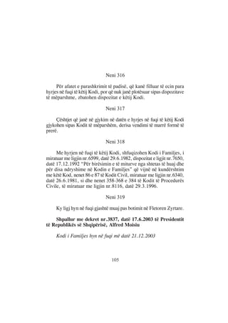 Neni 316

     Për afatet e parashkrimit të padisë, që kanë filluar të ecin para
hyrjes në fuqi të këtij Kodi, por që nuk janë plotësuar sipas dispozitave
të mëparshme, zbatohen dispozitat e këtij Kodi.

                               Neni 317

     Çështjet që janë në gjykim në datën e hyrjes në fuqi të këtij Kodi
gjykohen sipas Kodit të mëparshëm, derisa vendimi të marrë formë të
prerë.

                               Neni 318

     Me hyrjen në fuqi të këtij Kodi, shfuqizohen Kodi i Familjes, i
miratuar me ligjin nr.6599, datë 29.6.1982, dispozitat e ligjit nr.7650,
datë 17.12.1992 “Për birësimin e të miturve nga shtetas të huaj dhe
për disa ndryshime në Kodin e Familjes” që vijnë në kundërshtim
me këtë Kod, nenet 86 e 87 të Kodit Civil, miratuar me ligjin nr.6340,
datë 26.6.1981, si dhe nenet 358-368 e 384 të Kodit të Procedurës
Civile, të miratuar me ligjin nr.8116, datë 29.3.1996.

                               Neni 319

     Ky ligj hyn në fuqi gjashtë muaj pas botimit në Fletoren Zyrtare.

    Shpallur me dekret nr.3837, datë 17.6.2003 të Presidentit
të Republikës së Shqipërisë, Alfred Moisiu

     Kodi i Familjes hyn në fuqi më datë 21.12.2003



                                  105
 