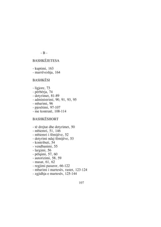 -B-

BASHKËJETESA

- kuptimi, 163
- marrëveshja, 164

BASHKËSI

- ligjore, 73
- përbërja, 74
- detyrimet, 81-89
- administrimi, 90, 91, 93, 95
- mbarimi, 96
- pjesëtimi, 97-107
- me kontratë, 108-114

BASHKËSHORT

- të drejtat dhe detyrimet, 50
- mbiemri, 51, 146
- mbiemri i fëmijëve, 52
- detyrimi ndaj fëmijëve, 53
- kontributi, 54
- vendbanimi, 55
- largimi, 56
- pëlqimi, 57, 60
- autorizimi, 58, 59
- masat, 61, 62
- regjimi pasuror, 66-122
- mbarimi i martesës, rastet, 123-124
- zgjidhja e martesës, 125-144

                                 107
 