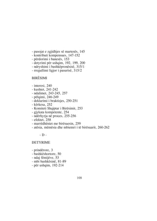- pasojat e zgjidhjes së martesës, 145
- kontributi kompensues, 147-152
- përdorimi i banesës, 153
- detyrimi për ushqim, 192, 199, 200
- ndryshimi i bashkëpronësisë, 315/1
- rregullimi ligjor i pasurisë, 315/2

BIRËSIMI

- interesi, 240
- kushtet, 241-242
- ndalimet, 243-245, 257
- pëlqimi, 246-249
- deklarimi i braktisjes, 250-251
- kërkesa, 252
- Komiteti Shqiptar i Birësimit, 253
- gjykata kompetente, 254
- ndërhyrja në proces, 255-256
- efektet, 258
- marrëdhëniet me birësuesin, 259
- atësia, mëmësia dhe mbiemri i të birësuarit, 260-262

     -D-

DETYRIME

- prindërore, 3
- bashkëshortore, 50
- ndaj fëmijëve, 53
- mbi bashkësinë, 81-89
- për ushqim, 192-214


                                108
 