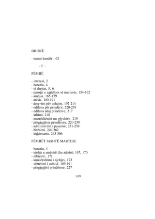 DHUNË

- masat kundër , 62

     -F-

FËMIJË

- interesi, 2
- barazia, 4
- të drejtat, 5, 6
- pasojat e zgjidhjes së martesës, 154-162
- amësia, 165-179
- atësia, 180-191
- detyrimi për ushqim, 192-214
- ndihma për prindërit, 220-239
- ndihma ndaj prindërve, 217
- kthimi, 218
- marrëdhëniet me gjyshërit, 219
- përgjegjësia prindërore, 220-239
- administrimi i pasurisë, 231-239
- birësimi, 240-262
- kujdestaria, 263-306

FËMIJËT JASHTË MARTESE

- barazia, 4
- njohja e amësisë dhe atësisë, 167, 170
- mbiemri, 171
- kundërshtimi i njohjes, 173
- vërtetimi i atësisë, 189-191
- përgjegjësi prindërore, 227

                               109
 