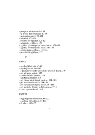 - pasojat e pavlefshmërisë, 49
- të drejtat dhe detyrimet, 50-65
- regjimet pasurore, 66-122
- mbarimi, 123-124
- pëlqimi për zgjidhje, 125-127
- refuzimi i zgjidhjes, 128
- zgjidhja për ndërprerje bashkëjetese, 129-131
- zgjidhja me kërkesën e njërit, 132-133
- pajtimi para zgjidhjes, 134-136
- pezullimi i zgjidhjes, 137

     -P-

PADIA

- nga bashkëshortët, 43-48
- nga kujdestari, 141-142
- e prokurorit kundër atësisë dhe amësisë, 173/2, 179
- për vërtetim amësie, 177
- kundërshtimi i amësisë, 178
- nga fëmija madhor, 179
- për njohje atësie jashtë martese, 181, 183
- për kundërshtim atësie,184-186
- për kundërshtim njohje atësie, 187-188
- për atësinë e fëmijës jashtë martese, 191/1
- afatet e parashkrimit, 316

PASURI

- regjimi pasuror martesor, 66-122
- pjesëtimi në bashkësi, 97-107
- të ndara, 115-122

                               112
 
