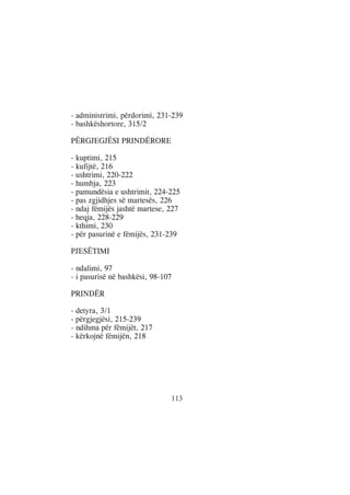 - administrimi, përdorimi, 231-239
- bashkëshortore, 315/2

PËRGJEGJËSI PRINDËRORE

- kuptimi, 215
- kufijtë, 216
- ushtrimi, 220-222
- humbja, 223
- pamundësia e ushtrimit, 224-225
- pas zgjidhjes së martesës, 226
- ndaj fëmijës jashtë martese, 227
- heqja, 228-229
- kthimi, 230
- për pasurinë e fëmijës, 231-239

PJESËTIMI

- ndalimi, 97
- i pasurisë në bashkësi, 98-107

PRINDËR

- detyra, 3/1
- përgjegjësi, 215-239
- ndihma për fëmijët, 217
- kërkojnë fëmijën, 218




                               113
 