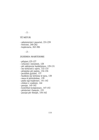 -T-

TË MITUR

- administrimi i pasurisë, 231-239
- birësimi, 240-262
- kujdestaria, 263-306

     -Z-

ZGJIDHJA MARTESORE

- pëlqimi,125-127
- refuzimi i miratimit, 128
- për ndërprerje bashkëjetese, 129-131
- me kërkesën e njërit, 132-133
- përpjekje për pajtim, 134-136
- pezullim gjykimi, 137
- bashkim me kërkime të tjera, 138
- masa të përkohshme, 139
- padia nga kujdestari, 141-142
- efektet e vendimit, 144
- pasojat, 145-162
- kontributi kompensues, 147-152
- përdorimi i banesës, 153
- pasojat për fëmijët, 154-162




                               114
 