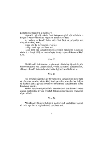 përkatëse në regjistrin e martesave.
     Nëpunësi i gjendjes civile është i detyruar që të bëjë shënimin e
heqjes së kundërshtimit në regjistrin e martesave kur:
     a) vlerëson se kundërshtimi nuk është bërë në përputhje me
dispozitat e këtij Kodi;
     b) për këtë ka një vendim gjyqësor;
     c) hiqet dorë nga kundërshtimi.
     Heqja dorë nga kundërshtimi nuk pengon nëpunësin e gjendjes
civile të refuzojë lidhjen e martesës për shkaqet e parashikuara në këtë
Kod.

                                Neni 22

    Akti i kundërshtimit duhet të përmbajë cilësinë që i jep të drejtën
kundërshtuesit të bëjë kundërshtimin, vendin ku martesa duhet të lidhet,
shkaqet e kundërshtimit dhe dispozitën ligjore ku mbështetet ai.

                                Neni 23

     Kur nëpunësi i gjendjes civile vlerëson se kundërshtimi është bërë
në përputhje me dispozitat e këtij Kodi, pezullon procedurën e lidhjes
së martesës derisa gjykata të vendosë refuzimin e kundërshtimit ose të
hiqet dorë prej tij.
     Kundër vendimit të pezullimit, bashkëshortët e ardhshëm kanë të
drejtën e ankimit në gjykatë brenda 5 ditëve nga marrja dijeni e vendimit
të pezullimit.

                                Neni 24

     Akti i kundërshtimit të lidhjes së martesës nuk ka efekt pas kalimit
të 1 viti nga data e regjistrimit të kundërshtimit.


                                  13
 