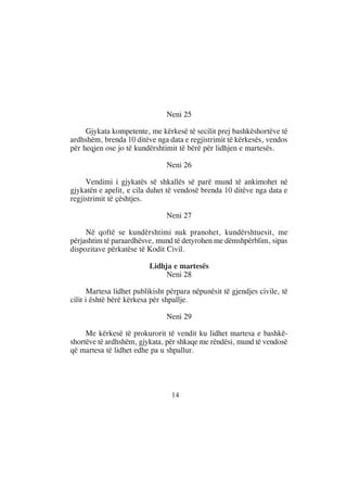 Neni 25

     Gjykata kompetente, me kërkesë të secilit prej bashkëshortëve të
ardhshëm, brenda 10 ditëve nga data e regjistrimit të kërkesës, vendos
për heqjen ose jo të kundërshtimit të bërë për lidhjen e martesës.

                                Neni 26

     Vendimi i gjykatës së shkallës së parë mund të ankimohet në
gjykatën e apelit, e cila duhet të vendosë brenda 10 ditëve nga data e
regjistrimit të çështjes.

                                Neni 27

     Në qoftë se kundërshtimi nuk pranohet, kundërshtuesit, me
përjashtim të paraardhësve, mund të detyrohen me dëmshpërblim, sipas
dispozitave përkatëse të Kodit Civil.

                          Lidhja e martesës
                              Neni 28

       Martesa lidhet publikisht përpara nëpunësit të gjendjes civile, të
cilit i është bërë kërkesa për shpallje.

                                Neni 29

     Me kërkesë të prokurorit të vendit ku lidhet martesa e bashkë-
shortëve të ardhshëm, gjykata, për shkaqe me rëndësi, mund të vendosë
që martesa të lidhet edhe pa u shpallur.




                                  14
 