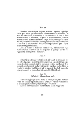 Neni 30

     Në ditën e caktuar për lidhjen e martesës, nëpunësi i gjendjes
civile, pasi bindet për identitetin e bashkëshortëve të ardhshëm, në
bazë të akteve dhe të thënieve të dëshmitarëve, si dhe të vetë
bashkëshortëve të ardhshëm, në prani të dy dëshmitarëve, u lexon
bashkëshortëve të ardhshëm nenet e këtij Kodi që përmbajnë të drejtat
dhe detyrimet e bashkëshortëve, merr nga secili bashkëshort deklarimin
se ata duan të lidhin martesë dhe, pasi merr pëlqimin e tyre, i shpall
në emër të ligjit të martuar.
     Akti i martesës hartohet menjëherë, nënshkruhet nga
bashkëshortët, dëshmitarët dhe nëpunësi i gjendjes civile dhe
regjistrohet në regjistrin e martesave.

                              Neni 31

     Në qoftë se njëri nga bashkëshortët, për shkak të sëmundjes ose
për ndonjë pengesë tjetër të justifikuar përpara nëpunësit të gjendjes
civile, është në pamundësi për të shkuar në zyrën e gjendjes civile të
komunës ose bashkisë, atëherë nëpunësi i gjendjes civile shkon në
vendin ku ndodhet bashkëshorti që ka pengesë dhe lidh martesën,
sipas procedurës së parashikuar në nenin 30 të këtij Kodi.

                             Neni 32
                  Refuzimi i lidhjes së martesës
      Nëpunësi i gjendjes civile mund të refuzojë lidhjen e martesës
vetëm për shkaqe të parashikuara në këtë Kod. Në këtë rast ai mund
të lëshojë një akt ku të tregohen shkaqet e refuzimit.
      Kundër aktit të refuzimit mund të bëhet ankim në gjykatë.



                                15
 