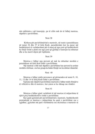nën ndikimin e një kanosjeje, pa të cilën nuk do të lidhej martesa,
shpallet e pavlefshme.

                                Neni 38

      Kërkesa për pavlefshmërinë e martesës, në rastet e parashikuara
në nenet 34 dhe 37 të këtij Kodi, parashkruhet kur ka pasur një
bashkëjetesë të vazhdueshme për 6 muaj që nga çasti që bashkëshorti
ka fituar lirinë e plotë ose nga çasti që gjendja e kanosjes ka mbaruar
dhe ai ka marrë dijeni për lajthimin.

                                Neni 39

     Martesa e lidhur nga personi që nuk ka mbushur moshën e
parashikuar në këtë Kod është e pavlefshme.
     Një martesë e tillë nuk shpallet e pavlefshme kur personi ka arritur
moshën e kërkuar, ose kur gruaja ka lindur fëmijë ose ka mbetur shtatzënë.

                                Neni 40

     Martesa e lidhur midis personave që përmenden në nenet 9, 10,
11, 13 dhe 14 të këtij Kodi është e pavlefshme.
     Gjykata nuk shpall të pavlefshme martesën e lidhur midis fëmijëve
të vëllezërve dhe të motrave, kur çmon se ka shkaqe me rëndësi.

                                Neni 41

     Martesa e lidhur gjatë vazhdimit të një martese të mëparshme të
njërit prej bashkëshortëve është e pavlefshme.
     Kur gjatë gjykimit për pavlefshmërinë e martesës, bashkëshortët
pretendojnë se martesa e mëparshme ka qenë e pavlefshme ose e
zgjidhur, gjykohet më parë vlefshmëria ose ekzistenca e martesës së

                                  17
 