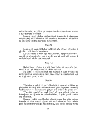 mëparshme dhe, në qoftë se kjo martesë shpallet e pavlefshme, martesa
e dytë mbetet e vlefshme.
     Martesa e dytë, e lidhur gjatë vazhdimit të martesës së mëparshme
të njërit prej bashkëshortëve, nuk shpallet e pavlefshme, në qoftë se
në këtë kohë zgjidhet martesa e mëparshme.
                                Neni 42
     Martesa që nuk është lidhur publikisht dhe përpara nëpunësit të
gjendjes civile është e pavlefshme.
     Kërkesa mund të bëhet nga bashkëshortët, nga prindërit e tyre,
nga të paralindurit dhe nga të gjithë ata që kanë një interes të
drejtpërdrejtë, si dhe nga prokurori.

                               Neni 43
     Bashkëshorti, në dëm të të cilit është lidhur një martesë e dytë,
mund të kërkojë pavlefshmërinë e kësaj martese.
     Në qoftë se bashkëshortët nga martesa e dytë pretendojnë
pavlefshmërinë e martesës së parë, pavlefshmëria e martesës së parë
do të gjykohet paraprakisht.
                                Neni 44

     Të drejtën e padisë për pavlefshmërinë e martesës së lidhur pa
pëlqimin e lirë të dy bashkëshortëve ose të njërit prej tyre e kanë të dy
bashkëshortët ose bashkëshorti, pëlqimi i të cilit nuk ka qenë i lirë.
     Të drejtën e padisë për pavlefshmërinë e martesës së lidhur me
kanosje ose me lajthim e ka vetëm bashkëshorti që ka qenë i kanosur
ose në lajthim.
     E drejta e padisë parashkruhet, në qoftë se nga data që ka pushuar
kanosja, që është zbuluar lajthimi ose bashkëshorti ka fituar lirinë e
plotë në rast të martesës pa pëlqim të lirë, kanë kaluar 6 muaj, por në

                                  18
 