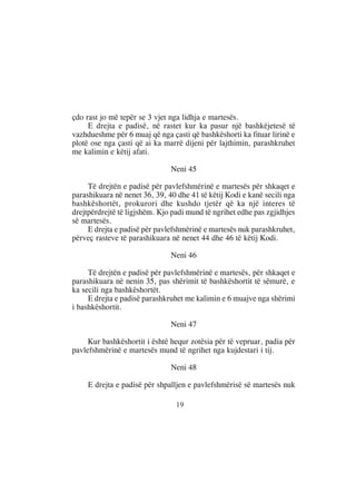 çdo rast jo më tepër se 3 vjet nga lidhja e martesës.
     E drejta e padisë, në rastet kur ka pasur një bashkëjetesë të
vazhdueshme për 6 muaj që nga çasti që bashkëshorti ka fituar lirinë e
plotë ose nga çasti që ai ka marrë dijeni për lajthimin, parashkruhet
me kalimin e këtij afati.

                               Neni 45

     Të drejtën e padisë për pavlefshmërinë e martesës për shkaqet e
parashikuara në nenet 36, 39, 40 dhe 41 të këtij Kodi e kanë secili nga
bashkëshortët, prokurori dhe kushdo tjetër që ka një interes të
drejtpërdrejtë të ligjshëm. Kjo padi mund të ngrihet edhe pas zgjidhjes
së martesës.
     E drejta e padisë për pavlefshmërinë e martesës nuk parashkruhet,
përveç rasteve të parashikuara në nenet 44 dhe 46 të këtij Kodi.

                               Neni 46

     Të drejtën e padisë për pavlefshmërinë e martesës, për shkaqet e
parashikuara në nenin 35, pas shërimit të bashkëshortit të sëmurë, e
ka secili nga bashkëshortët.
     E drejta e padisë parashkruhet me kalimin e 6 muajve nga shërimi
i bashkëshortit.

                               Neni 47

     Kur bashkëshortit i është hequr zotësia për të vepruar, padia për
pavlefshmërinë e martesës mund të ngrihet nga kujdestari i tij.

                               Neni 48

     E drejta e padisë për shpalljen e pavlefshmërisë së martesës nuk

                                 19
 