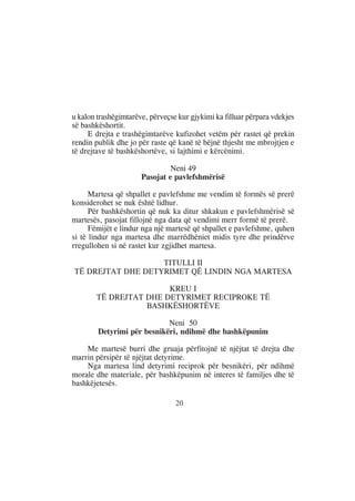 u kalon trashëgimtarëve, përveçse kur gjykimi ka filluar përpara vdekjes
së bashkëshortit.
     E drejta e trashëgimtarëve kufizohet vetëm për rastet që prekin
rendin publik dhe jo për raste që kanë të bëjnë thjesht me mbrojtjen e
të drejtave të bashkëshortëve, si lajthimi e kërcënimi.

                               Neni 49
                      Pasojat e pavlefshmërisë

      Martesa që shpallet e pavlefshme me vendim të formës së prerë
konsiderohet se nuk është lidhur.
      Për bashkëshortin që nuk ka ditur shkakun e pavlefshmërisë së
martesës, pasojat fillojnë nga data që vendimi merr formë të prerë.
      Fëmijët e lindur nga një martesë që shpallet e pavlefshme, quhen
si të lindur nga martesa dhe marrëdhëniet midis tyre dhe prindërve
rregullohen si në rastet kur zgjidhet martesa.

                   TITULLI II
TË DREJTAT DHE DETYRIMET QË LINDIN NGA MARTESA

                       KREU I
       TË DREJTAT DHE DETYRIMET RECIPROKE TË
                  BASHKËSHORTËVE

                            Neni 50
        Detyrimi për besnikëri, ndihmë dhe bashkëpunim

    Me martesë burri dhe gruaja përfitojnë të njëjtat të drejta dhe
marrin përsipër të njëjtat detyrime.
    Nga martesa lind detyrimi reciprok për besnikëri, për ndihmë
morale dhe materiale, për bashkëpunim në interes të familjes dhe të
bashkëjetesës.

                                 20
 