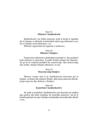 Neni 51
                      Mbiemri i bashkëshortit

     Bashkëshortët, kur lidhin martesën, kanë të drejtë të zgjedhin
për të mbajtur si mbiemër të përbashkët njërin nga mbiemrat e tyre
ose të mbajnë secili mbiemrin e vet.
     Mbiemri regjistrohet në regjistrin e martesave.

                             Neni 52
                         Mbiemri i fëmijëve

     Fëmija merr mbiemrin e përbashkët të prindërve. Kur prindërit
kanë mbiemra të ndryshëm, të gjithë fëmijët mbajnë një mbiemër,
atë që do të vendosin prindërit me marrëveshje. Kur marrëveshja
nuk arrihet, fëmijët mbajnë mbiemrin e të atit.

                             Neni 53
                      Detyrimi ndaj fëmijëve

     Martesa vendos mbi të dy bashkëshortët detyrimin për të
mbajtur, arsimuar dhe edukuar fëmijët, duke pasur parasysh aftësitë,
prirjet natyrore dhe dëshirat e fëmijëve.
                             Neni 54
                    Kontributi i bashkëshortëve

     Në qoftë se kontributi i bashkëshortëve për detyrimet që rrjedhin
nga martesa nuk është rregulluar me kontratën martesore, ata do të
kontribuojnë për nevojat e familjes në përputhje me kushtet dhe aftësitë
e tyre.



                                  21
 