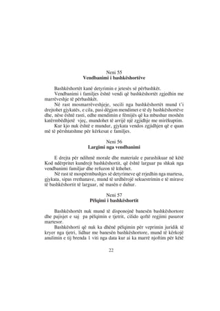 Neni 55
                   Vendbanimi i bashkëshortëve

     Bashkëshortët kanë detyrimin e jetesës së përbashkët.
     Vendbanimi i familjes është vendi që bashkëshortët zgjedhin me
marrëveshje të përbashkët.
     Në rast mosmarrëveshjeje, secili nga bashkëshortët mund t’i
drejtohet gjykatës, e cila, pasi dëgjon mendimet e të dy bashkëshortëve
dhe, nëse është rasti, edhe mendimin e fëmijës që ka mbushur moshën
katërmbëdhjetë vjeç, mundohet të arrijë një zgjidhje me mirëkuptim.
     Kur kjo nuk është e mundur, gjykata vendos zgjidhjen që e quan
më të përshtatshme për kërkesat e familjes.

                              Neni 56
                      Largimi nga vendbanimi

     E drejta për ndihmë morale dhe materiale e parashikuar në këtë
Kod ndërpritet kundrejt bashkëshortit, që është larguar pa shkak nga
vendbanimi familjar dhe refuzon të kthehet.
     Në rast të mospërmbushjes së detyrimeve që rrjedhin nga martesa,
gjykata, sipas rrethanave, mund të urdhërojë sekuestrimin e të mirave
të bashkëshortit të larguar, në masën e duhur.

                              Neni 57
                       Pëlqimi i bashkëshortit

     Bashkëshortët nuk mund të disponojnë banesën bashkëshortore
dhe pajisjet e saj pa pëlqimin e tjetrit, cilido qoftë regjimi pasuror
martesor.
     Bashkëshorti që nuk ka dhënë pëlqimin për veprimin juridik të
kryer nga tjetri, lidhur me banesën bashkëshortore, mund të kërkojë
anulimin e tij brenda 1 viti nga data kur ai ka marrë njoftim për këtë

                                22
 