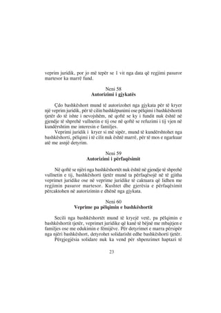 veprim juridik, por jo më tepër se 1 vit nga data që regjimi pasuror
martesor ka marrë fund.

                              Neni 58
                        Autorizimi i gjykatës

      Çdo bashkëshort mund të autorizohet nga gjykata për të kryer
një veprim juridik, për të cilin bashkëpunimi ose pëlqimi i bashkëshortit
tjetër do të ishte i nevojshëm, në qoftë se ky i fundit nuk është në
gjendje të shprehë vullnetin e tij ose në qoftë se refuzimi i tij vjen në
kundërshtim me interesin e familjes.
      Veprimi juridik i kryer si më sipër, mund të kundërshtohet nga
bashkëshorti, pëlqimi i të cilit nuk është marrë, për të mos e ngarkuar
atë me asnjë detyrim.

                              Neni 59
                      Autorizimi i përfaqësimit

     Në qoftë se njëri nga bashkëshortët nuk është në gjendje të shprehë
vullnetin e tij, bashkëshorti tjetër mund ta përfaqësojë në të gjitha
veprimet juridike ose në veprime juridike të caktuara që lidhen me
regjimin pasuror martesor. Kushtet dhe gjerësia e përfaqësimit
përcaktohen në autorizimin e dhënë nga gjykata.

                            Neni 60
               Veprime pa pëlqimin e bashkëshortit

     Secili nga bashkëshortët mund të kryejë vetë, pa pëlqimin e
bashkëshortit tjetër, veprimet juridike që kanë të bëjnë me mbajtjen e
familjes ose me edukimin e fëmijëve. Për detyrimet e marra përsipër
nga njëri bashkëshort, detyrohet solidarisht edhe bashkëshorti tjetër.
     Përgjegjësia solidare nuk ka vend për shpenzimet haptazi të

                                  23
 