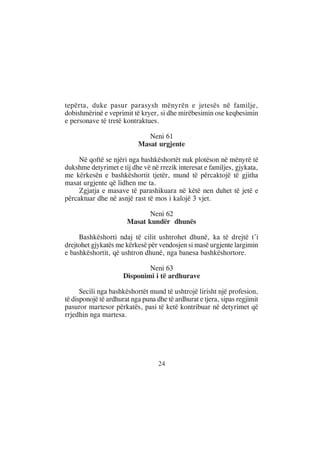 tepërta, duke pasur parasysh mënyrën e jetesës në familje,
dobishmërinë e veprimit të kryer, si dhe mirëbesimin ose keqbesimin
e personave të tretë kontraktues.

                              Neni 61
                           Masat urgjente

     Në qoftë se njëri nga bashkëshortët nuk plotëson në mënyrë të
dukshme detyrimet e tij dhe vë në rrezik interesat e familjes, gjykata,
me kërkesën e bashkëshortit tjetër, mund të përcaktojë të gjitha
masat urgjente që lidhen me ta.
     Zgjatja e masave të parashikuara në këtë nen duhet të jetë e
përcaktuar dhe në asnjë rast të mos i kalojë 3 vjet.

                              Neni 62
                       Masat kundër dhunës

     Bashkëshorti ndaj të cilit ushtrohet dhunë, ka të drejtë t’i
drejtohet gjykatës me kërkesë për vendosjen si masë urgjente largimin
e bashkëshortit, që ushtron dhunë, nga banesa bashkëshortore.

                              Neni 63
                      Disponimi i të ardhurave

      Secili nga bashkëshortët mund të ushtrojë lirisht një profesion,
të disponojë të ardhurat nga puna dhe të ardhurat e tjera, sipas regjimit
pasuror martesor përkatës, pasi të ketë kontribuar në detyrimet që
rrjedhin nga martesa.




                                   24
 