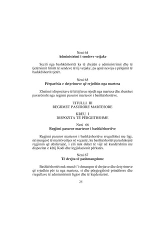 Neni 64
                   Administrimi i sendeve vetjake

      Secili nga bashkëshortët ka të drejtën e administrimit dhe të
tjetërsimit lirisht të sendeve të tij vetjake, pa qenë nevoja e pëlqimit të
bashkëshortit tjetër.

                             Neni 65
         Përparësia e detyrimeve që rrjedhin nga martesa

    Zbatimi i dispozitave të këtij kreu rrjedh nga martesa dhe zbatohet
pavarësisht nga regjimi pasuror martesor i bashkëshortëve.

                         TITULLI III
               REGJIMET PASURORE MARTESORE
                            KREU I
                  DISPOZITA TË PËRGJITHSHME
                            Neni 66
            Regjimi pasuror martesor i bashkëshortëve

     Regjimi pasuror martesor i bashkëshortëve rregullohet me ligj,
në mungesë të marrëveshjes së veçantë, ku bashkëshortët parashikojnë
regjimin që dëshirojnë, i cili nuk duhet të vijë në kundërshtim me
dispozitat e këtij Kodi dhe legjislacionit përkatës.
                               Neni 67
                     Të drejta të pashmangshme

     Bashkëshortët nuk mund t’i shmangen të drejtave dhe detyrimeve
që rrjedhin për ta nga martesa, si dhe përgjegjësisë prindërore dhe
rregullave të administrimit ligjor dhe të kujdestarisë.

                                  25
 