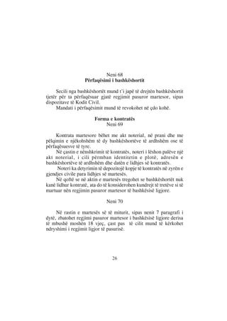 Neni 68
                   Përfaqësimi i bashkëshortit

      Secili nga bashkëshortët mund t’i japë të drejtën bashkëshortit
tjetër për ta përfaqësuar gjatë regjimit pasuror martesor, sipas
dispozitave të Kodit Civil.
      Mandati i përfaqësimit mund të revokohet në çdo kohë.

                        Forma e kontratës
                            Neni 69

     Kontrata martesore bëhet me akt noterial, në prani dhe me
pëlqimin e njëkohshëm të dy bashkëshortëve të ardhshëm ose të
përfaqësuesve të tyre.
     Në çastin e nënshkrimit të kontratës, noteri i lëshon palëve një
akt noterial, i cili përmban identitetin e plotë, adresën e
bashkëshortëve të ardhshëm dhe datën e lidhjes së kontratës.
     Noteri ka detyrimin të depozitojë kopje të kontratës në zyrën e
gjendjes civile para lidhjes së martesës.
     Në qoftë se në aktin e martesës tregohet se bashkëshortët nuk
kanë lidhur kontratë, ata do të konsiderohen kundrejt të tretëve si të
martuar nën regjimin pasuror martesor të bashkësisë ligjore.

                              Neni 70

     Në rastin e martesës së të miturit, sipas nenit 7 paragrafi i
dytë, zbatohet regjimi pasuror martesor i bashkësisë ligjore derisa
të mbushë moshën 18 vjeç, çast pas të cilit mund të kërkohet
ndryshimi i regjimit ligjor të pasurisë.




                                 26
 